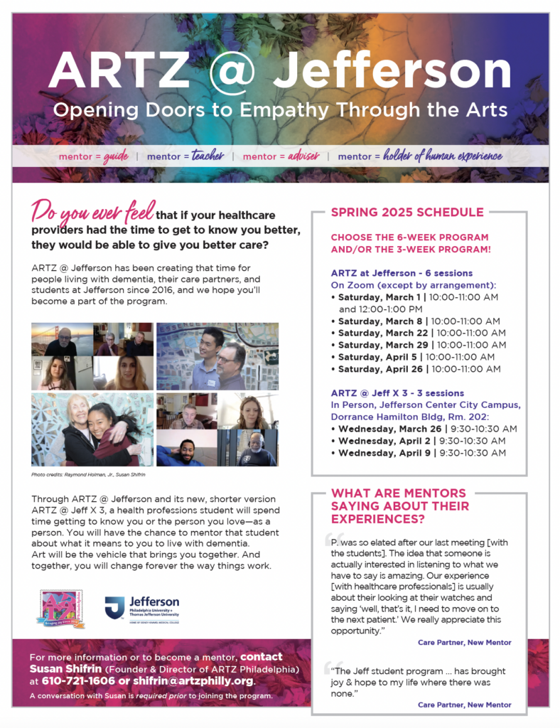 Flyer with Spring 2025 schedule of ARTZ @ Jefferson:

CHOOSE THE 6-WEEK PROGRAM
AND/OR THE 3-WEEK PROGRAM!
ARTZ at Jefferson - 6 sessions
On Zoom (except by arrangement):
• Saturday, March 1 | 10:00-11:00 AM
and 12:00-1:00 PM
• Saturday, March 8 | 10:00-11:00 AM
• Saturday, March 22 | 10:00-11:00 AM
• Saturday, March 29 | 10:00-11:00 AM
• Saturday, April 5 | 10:00-11:00 AM
• Saturday, April 26 | 10:00-11:00 AM

ARTZ @ Jeff X 3 - 3 sessions
In Person, Jefferson Center City Campus, Dorrance Hamilton Bldg, Rm. 202:
• Wednesday, March 26 | 9:30-10:30 AM
• Wednesday, April 2 | 9:30-10:30 AM
• Wednesday, April 9 | 9:30-10:30 AM